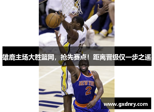 雄鹿主场大胜篮网，抢先赛点！距离晋级仅一步之遥